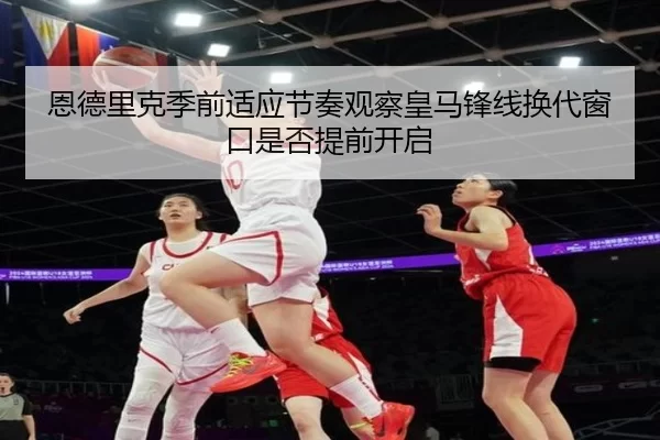 恩德里克季前适应节奏观察皇马锋线换代窗口是否提前开启